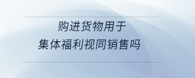 購進貨物用于集體福利視同銷售嗎