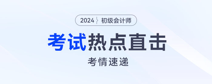 考情速遞！2024年初級會計考試開考，全程熱點直擊！