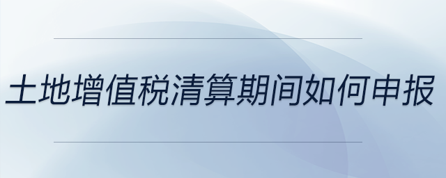 土地增值稅清算期間如何申報