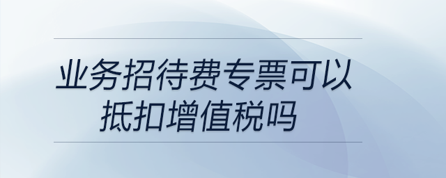 業(yè)務(wù)招待費專票可以抵扣增值稅嗎