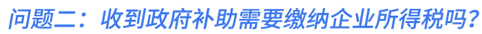問(wèn)題二：我們公司收到的政府補(bǔ)助需要繳納企業(yè)所得稅嗎？