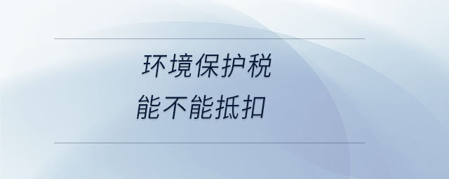 環(huán)境保護稅能不能抵扣