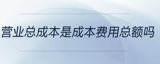 營(yíng)業(yè)總成本是成本費(fèi)用總額嗎 營(yíng)業(yè)總成本是成本費(fèi)用總額嗎