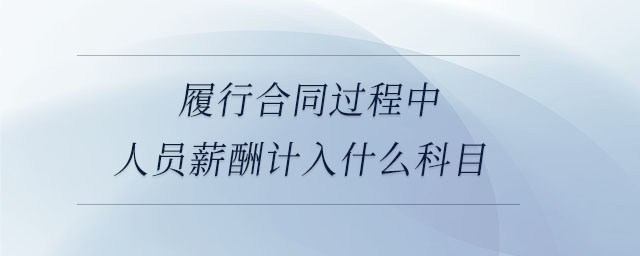 履行合同過(guò)程中人員薪酬計(jì)入什么科目