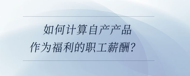 如何計(jì)算自產(chǎn)產(chǎn)品作為福利的職工薪酬？