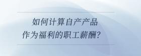 如何計算自產(chǎn)產(chǎn)品作為福利的職工薪酬？