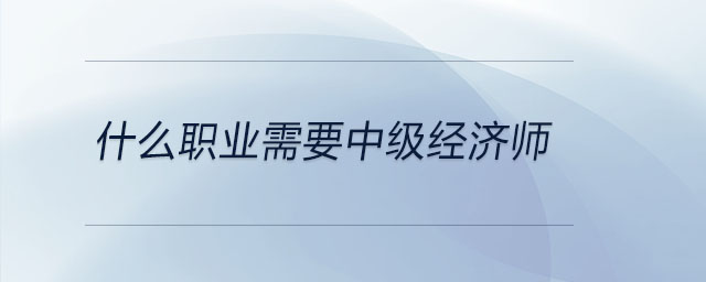 什么職業(yè)需要中級(jí)經(jīng)濟(jì)師