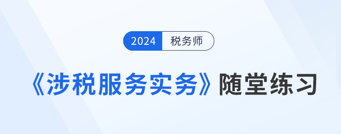 稅務(wù)師《涉稅服務(wù)實務(wù)》隨堂練習(xí)，實踐應(yīng)用，提升解題技巧！習(xí)匯總，學(xué)習(xí)并實踐，自察知識掌握程度！