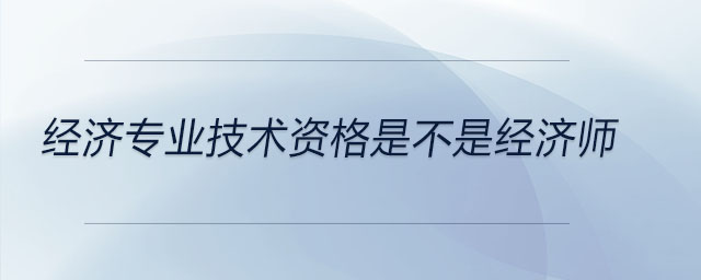 經(jīng)濟專業(yè)技術(shù)資格是不是經(jīng)濟師