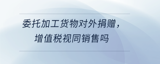 委托加工貨物對外捐贈，增值稅視同銷售嗎