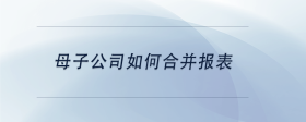 母子公司如何合并報(bào)表