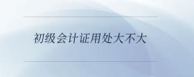 初級會計證用處大不大