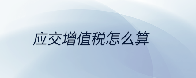 應(yīng)交增值稅怎么算 應(yīng)交增值稅怎么算
