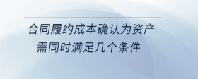 合同履約成本確認(rèn)為資產(chǎn)需同時(shí)滿足幾個(gè)條件