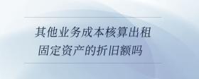 其他業(yè)務成本核算出租固定資產(chǎn)的折舊額嗎