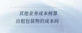 其他業(yè)務成本核算出租包裝物的成本嗎