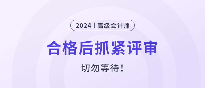 2024年高級(jí)會(huì)計(jì)師考試合格后，抓緊申報(bào)評(píng)審！
