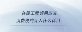 在建工程領(lǐng)用應(yīng)交消費(fèi)稅的計(jì)入什么科目
