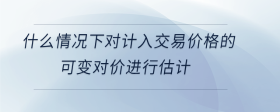 什么情況下對計入交易價格的可變對價進行估計