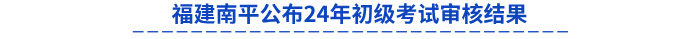 福建南平公布24年初級(jí)考試審核結(jié)果