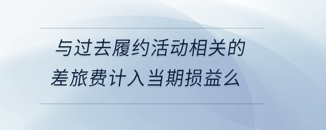 與過去履約活動相關(guān)的差旅費計入當期損益么