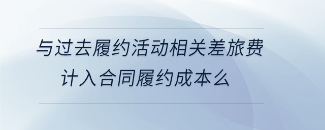 與過去履約活動相關差旅費計入合同履約成本么