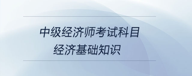 中級(jí)經(jīng)濟(jì)師考試科目經(jīng)濟(jì)基礎(chǔ)知識(shí)