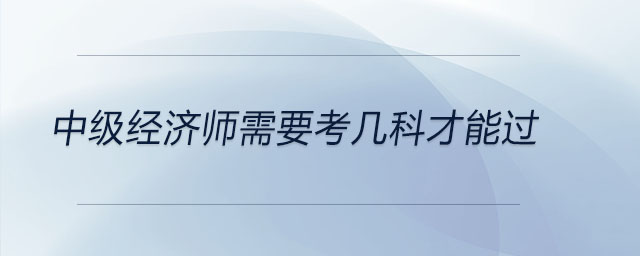 中級(jí)經(jīng)濟(jì)師需要考幾科才能過