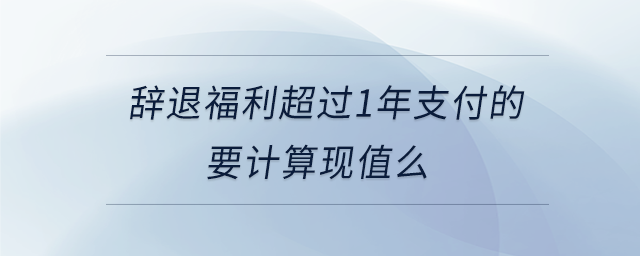 辭退福利超過1年支付的要計(jì)算現(xiàn)值么