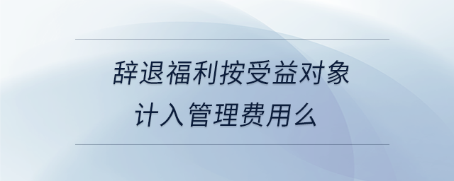 辭退福利按受益對象計入管理費用么