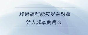 辭退福利能按受益對象計(jì)入成本費(fèi)用么