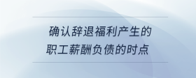 確認辭退福利產(chǎn)生的職工薪酬負債的時點