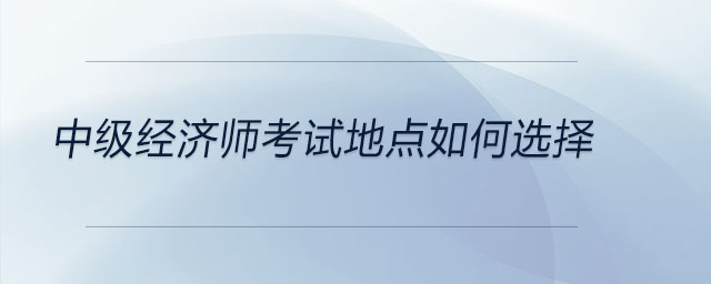 中級經濟師考試地點如何選擇