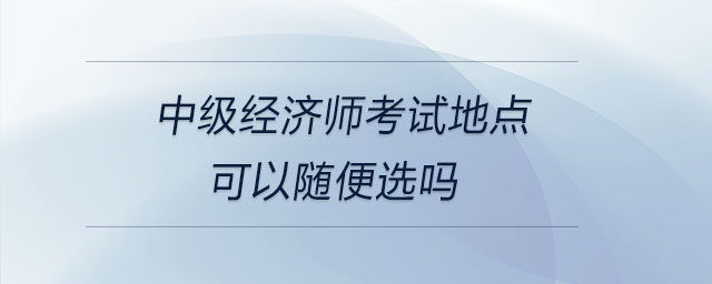 中級經(jīng)濟(jì)師考試地點(diǎn)可以隨便選嗎