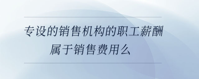 專設(shè)的銷售機(jī)構(gòu)的職工薪酬屬于銷售費(fèi)用么