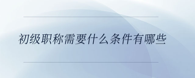 初級(jí)職稱需要什么條件有哪些