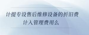 計提專設(shè)售后維修設(shè)備的折舊費計入管理費用么