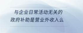 與企業(yè)日?；顒?dòng)無(wú)關(guān)的政府補(bǔ)助是營(yíng)業(yè)外收入么