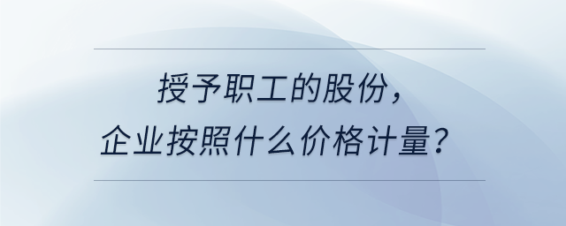授予職工的股份，企業(yè)按照什么價格計量？
