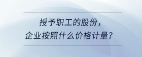 授予職工的股份，企業(yè)按照什么價(jià)格計(jì)量？