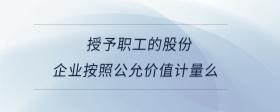 授予職工的股份，企業(yè)按照公允價(jià)值計(jì)量么