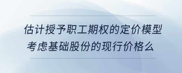 估計授予職工期權(quán)的定價模型考慮基礎(chǔ)股份的現(xiàn)行價格么
