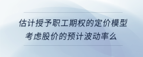 估計(jì)授予職工期權(quán)的定價(jià)模型考慮股價(jià)的預(yù)計(jì)波動(dòng)率么