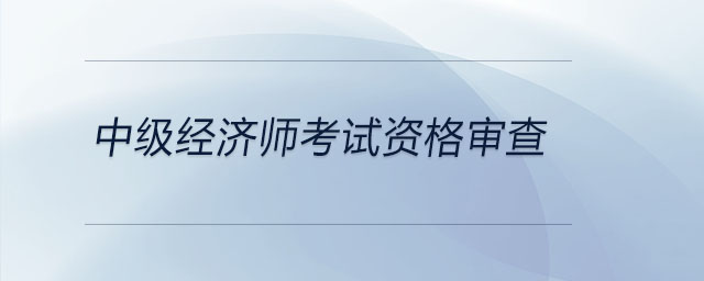 中級經(jīng)濟師考試資格審查