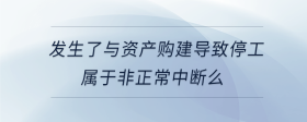 發(fā)生了與資產(chǎn)購建導(dǎo)致停工屬于非正常中斷么