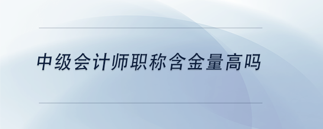 中級會計師職稱含金量高嗎 中級會計師職稱含金量高嗎