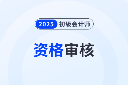 貴州2025年初級(jí)會(huì)計(jì)資格審核時(shí)間在什么時(shí)候？