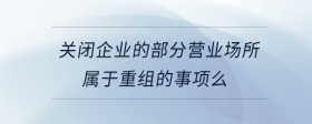 關閉企業(yè)的部分營業(yè)場所屬于重組的事項么