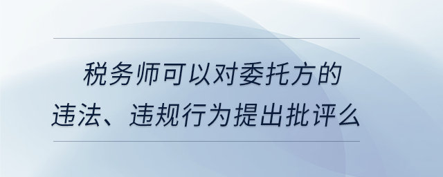 稅務(wù)師可以對(duì)委托方的違法、違規(guī)行為提出批評(píng)么
