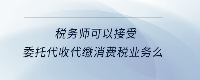 稅務(wù)師可以接受委托代收代繳消費稅業(yè)務(wù)么